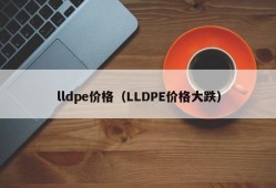 lldpe价格（LLDPE价格大跌）